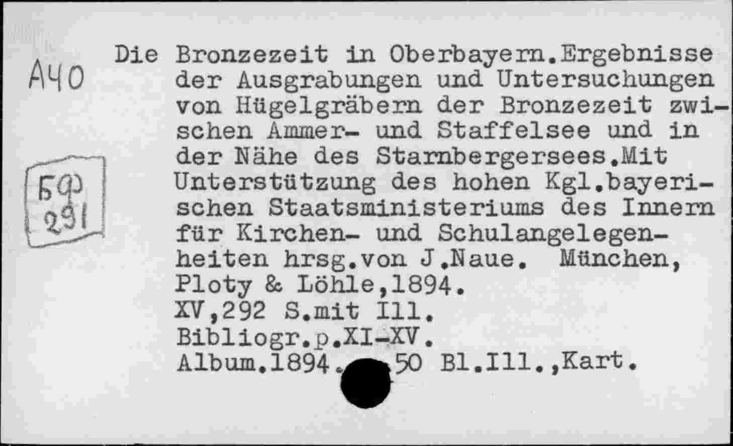 ﻿л Die
АЧО
gj
Bronzezeit in Oberbayern.Ergebnisse der Ausgrabungen und Untersuchungen von Hügelgräbern der Bronzezeit zwischen Ammer- und Staffelsee und in der Nähe des Starribergersees.Mit Unterstützung des hohen Kgl.bayerischen Staatsministeriums des Innern für Kirchen- und Schulangelegenheiten hrsg.von J.Naue. München, Ploty & Löhle,1894.
XV,292 S.mit Ill. Bibliogr.p.XI-XV. Album.189450 Bl.Ill.»Kart.